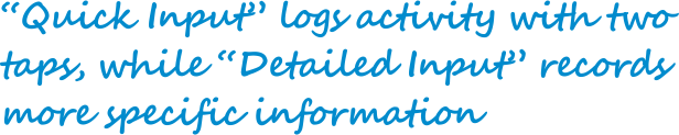 "Quick Input" logs activity with two taps, while "Detailed
            Input" records more specific information